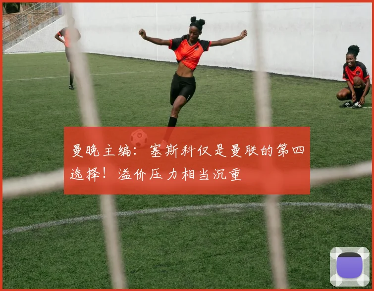 曼晚主编：塞斯科仅是曼联的第四选择！溢价压力相当沉重